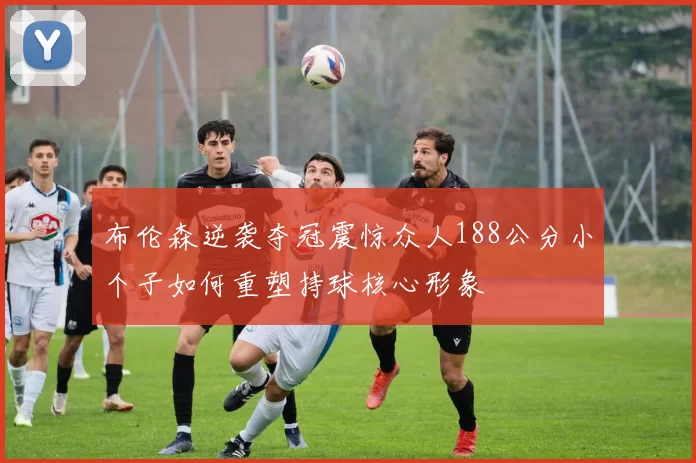 布伦森逆袭夺冠震惊众人188公分小个子如何重塑持球核心形象