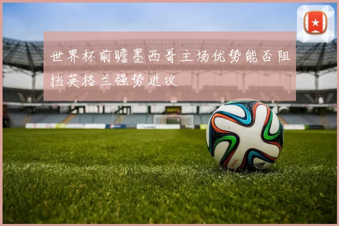 世界杯前瞻墨西哥主场优势能否阻挡英格兰强势进攻