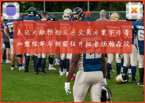 美记大胆预测三方交易方案字母哥加盟绿军布朗前往开拓者杨瀚森投奔雄鹿