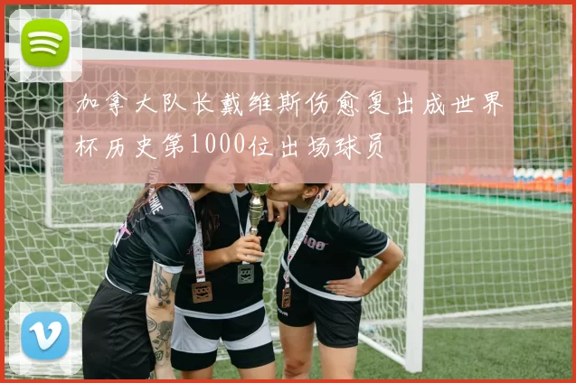 加拿大队长戴维斯伤愈复出成世界杯历史第1000位出场球员