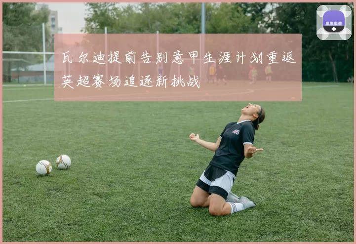 瓦尔迪提前告别意甲生涯计划重返英超赛场追逐新挑战
