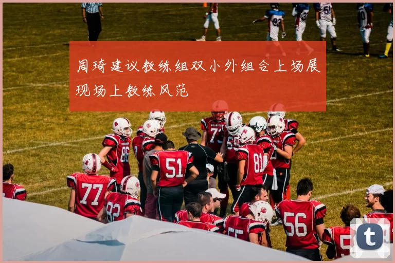 周琦建议教练组双小外组合上场展现场上教练风范