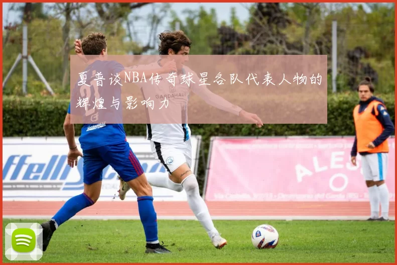 夏普谈NBA传奇球星各队代表人物的辉煌与影响力
