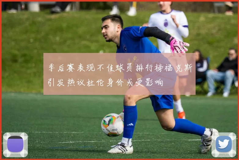 季后赛表现不佳球员排行榜福克斯引发热议杜伦身价或受影响