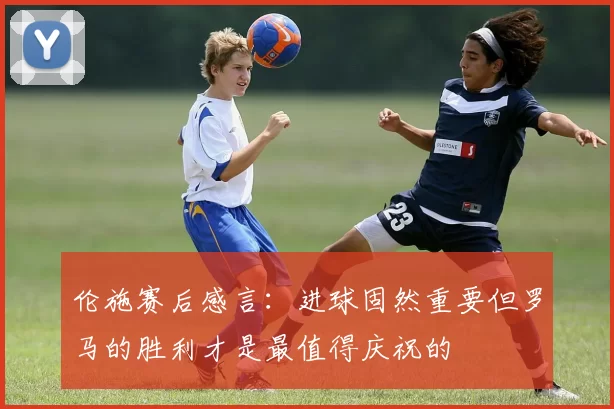 伦施赛后感言：进球固然重要但罗马的胜利才是最值得庆祝的