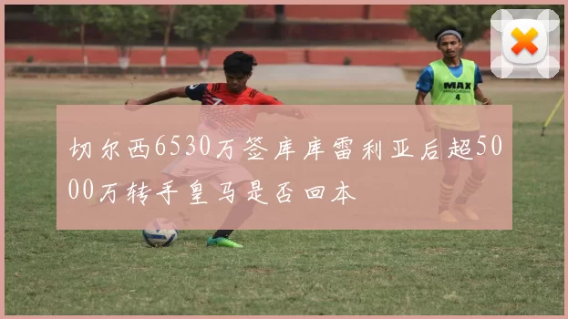 切尔西6530万签库库雷利亚后超5000万转手皇马是否回本
