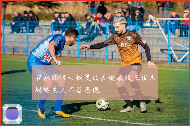 崔永熙信心恢复的关键战役王俊杰战略意义不容忽视