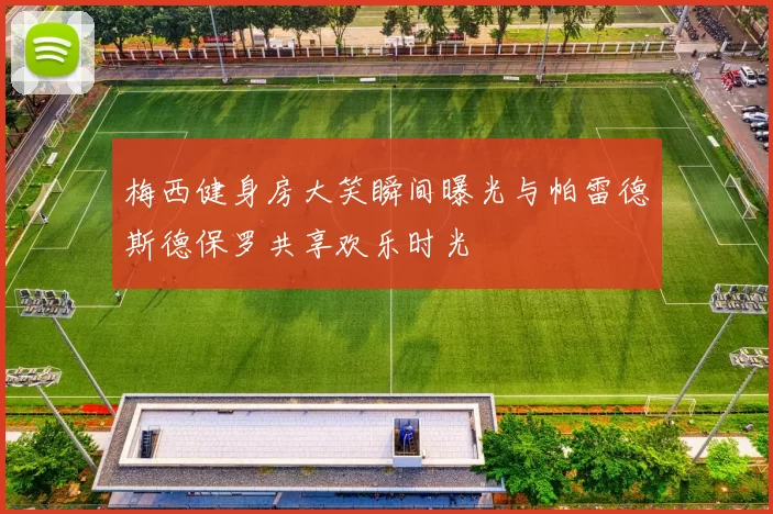 梅西健身房大笑瞬间曝光与帕雷德斯德保罗共享欢乐时光
