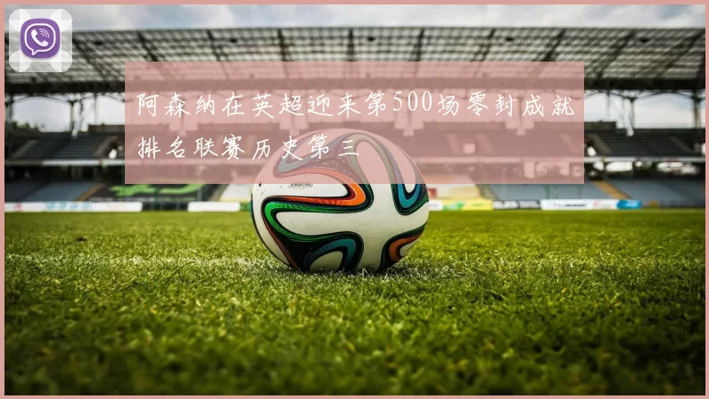 阿森纳在英超迎来第500场零封成就排名联赛历史第三