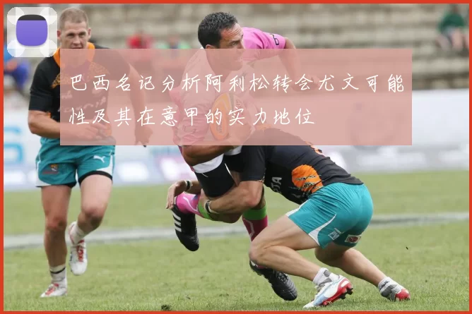 巴西名记分析阿利松转会尤文可能性及其在意甲的实力地位