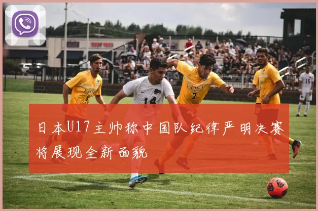 日本U17主帅称中国队纪律严明决赛将展现全新面貌