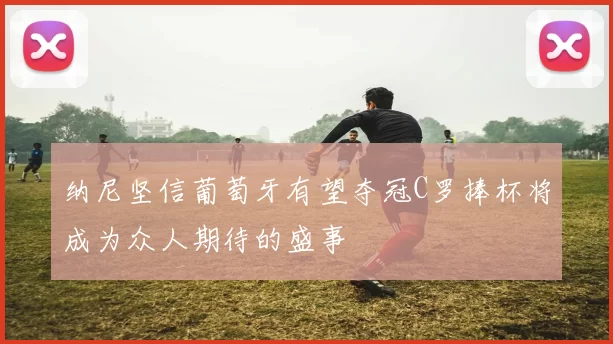纳尼坚信葡萄牙有望夺冠C罗捧杯将成为众人期待的盛事