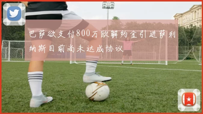 巴萨欲支付800万欧解约金引进萨利纳斯目前尚未达成协议