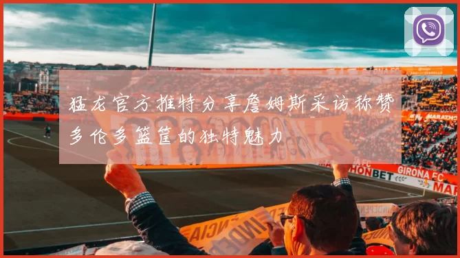 猛龙官方推特分享詹姆斯采访称赞多伦多篮筐的独特魅力